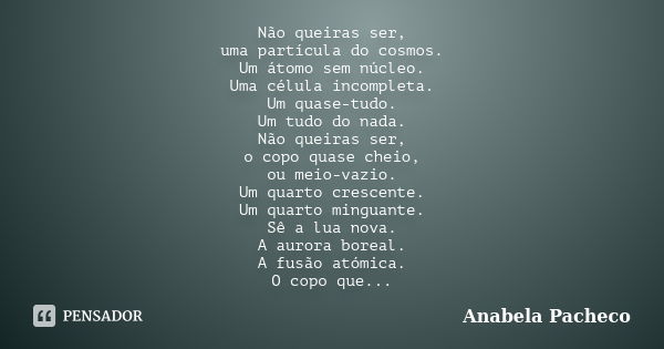 Não queiras ser, uma partícula do cosmos. Um átomo sem núcleo. Uma célula incompleta. Um quase-tudo. Um tudo do nada. Não queiras ser, o copo quase cheio, ou me... Frase de Anabela Pacheco.