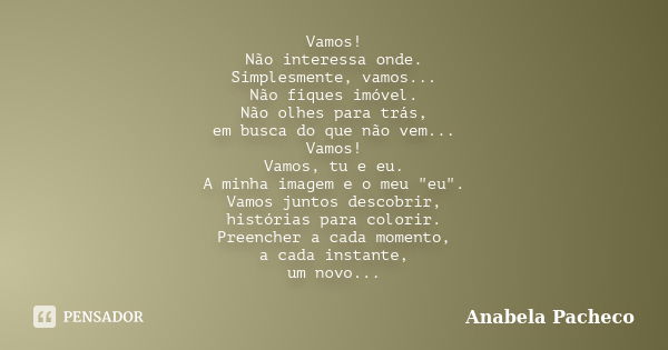 Vamos! Não interessa onde. Simplesmente, vamos... Não fiques imóvel. Não olhes para trás, em busca do que não vem... Vamos! Vamos, tu e eu. A minha imagem e o m... Frase de Anabela Pacheco.