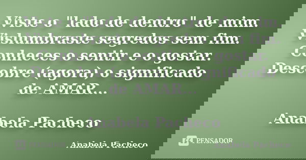 Viste o "lado de dentro" de mim. Vislumbraste segredos sem fim. Conheces o sentir e o gostar. Descobre (agora) o significado de AMAR... Anabela Pachec... Frase de Anabela Pacheco.