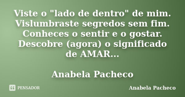 Viste o "lado de dentro" de mim. Vislumbraste segredos sem fim. Conheces o sentir e o gostar. Descobre (agora) o significado de AMAR... Anabela Pachec... Frase de Anabela Pacheco.