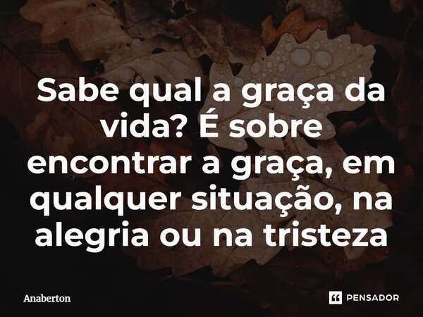 Sabe qual a graça da vida? É sobre encontrar a graça, em qualquer situação, na alegria ou na tristeza... Frase de Anaberton.
