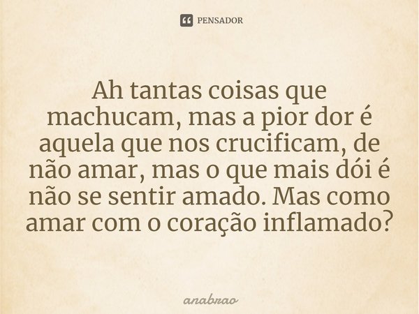 ⁠Ah tantas coisas que machucam, mas a pior dor é aquela que nos crucificam, de não amar, mas o que mais dói é não se sentir amado. Mas como amar com o coração i... Frase de anabrao.