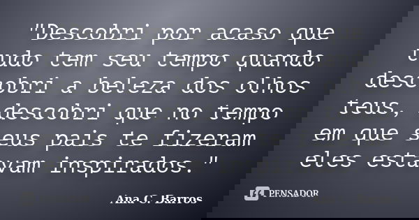 "Descobri por acaso que tudo tem seu tempo quando descobri a beleza dos olhos teus, descobri que no tempo em que seus pais te fizeram eles estavam inspirad... Frase de Ana C. Barros.