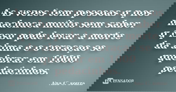 As vezes tem pessoas q nos machuca muito sem saber q issu pode levar a morte da alma e o coraçao se quebrar em 1000 pedacinhos.... Frase de Ana C. souza.