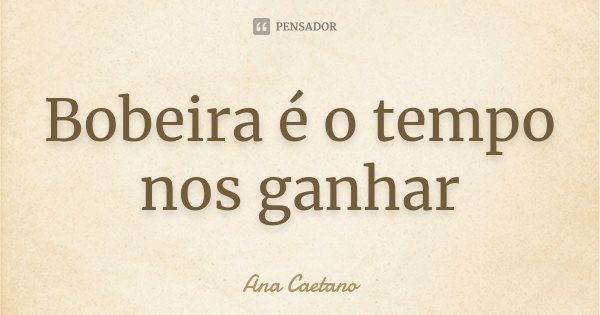 Bobeira é o tempo nos ganhar... Frase de Ana Caetano.