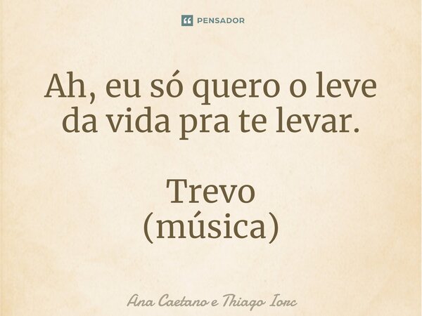 ⁠Ah, eu só quero o leve da vida pra te levar. Trevo (música)... Frase de Ana Caetano e Thiago Iorc.