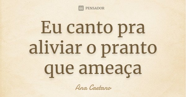 Eu canto pra aliviar o pranto que ameaça... Frase de Ana Caetano.