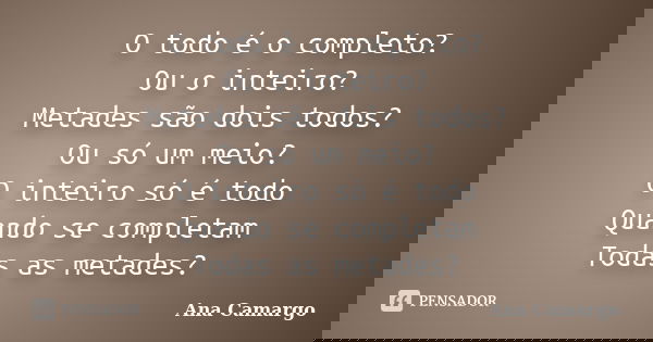 O todo é o completo? Ou o inteiro? Metades são dois todos? Ou só um meio? O inteiro só é todo Quando se completam Todas as metades?... Frase de Ana Camargo.
