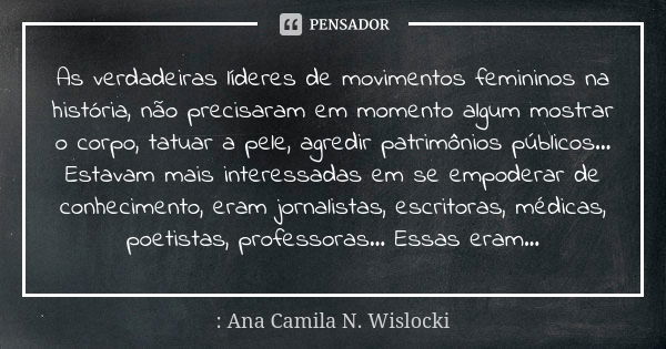 As verdadeiras líderes de movimentos femininos na história, não precisaram em momento algum mostrar o corpo, tatuar a pele, agredir patrimônios públicos... Esta... Frase de : Ana Camila N. Wislocki.