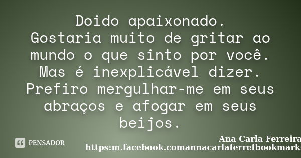 Doido apaixonado. Gostaria muito de gritar ao mundo o que sinto por você. Mas é inexplicável dizer. Prefiro mergulhar-me em seus abraços e afogar em seus beijos... Frase de Ana Carla Ferreira. https:m.facebook.comannacarlaferrefbookmarks.