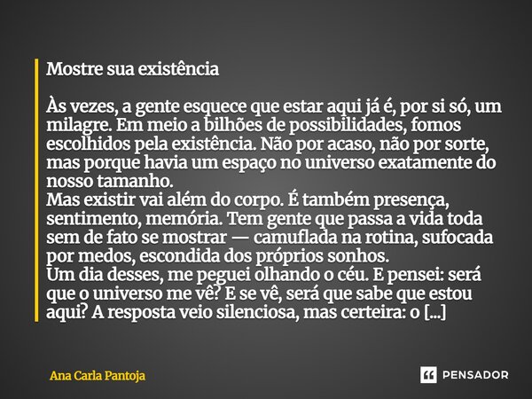 Mostre sua existência Às vezes, a gente esquece que estar aqui já é, por si só, um milagre. Em meio a bilhões de possibilidades, fomos escolhidos pela existênc... Frase de Ana Carla Pantoja.
