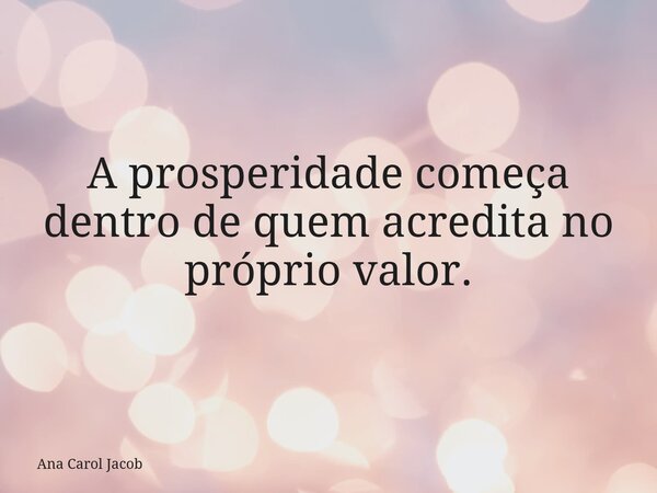A prosperidade começa dentro de quem acredita no próprio valor.... Frase de Ana Carol Jacob.