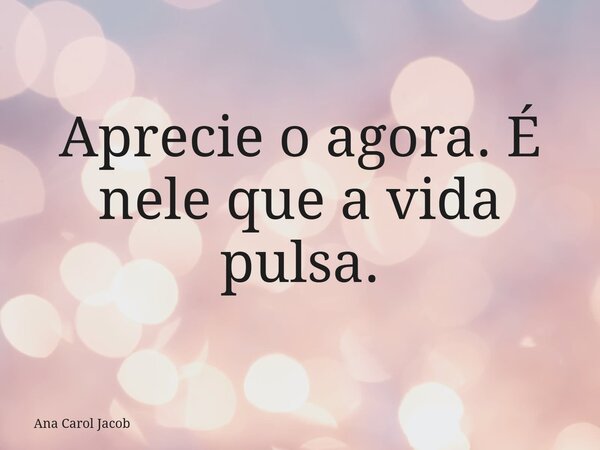 Aprecie o agora. É nele que a vida pulsa.... Frase de Ana Carol Jacob.