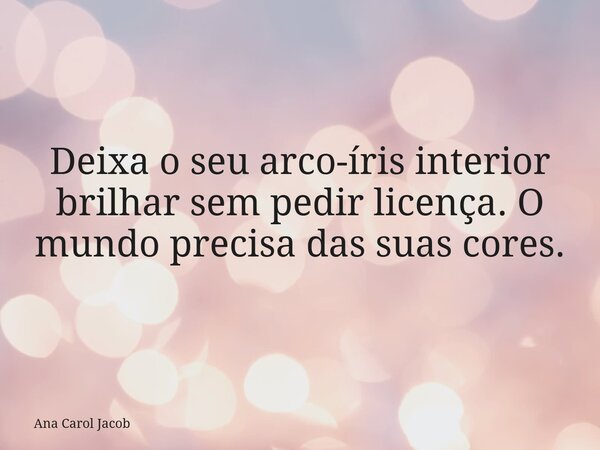 Deixa o seu arco-íris interior brilhar sem pedir licença. O mundo precisa das suas cores.... Frase de Ana Carol Jacob.