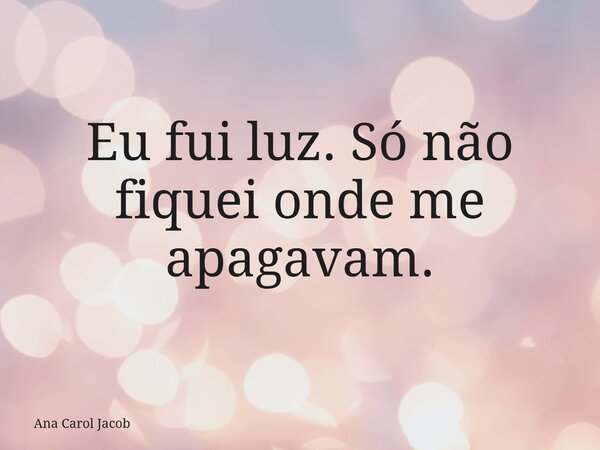 Eu fui luz. Só não fiquei onde me apagavam.... Frase de Ana Carol Jacob.