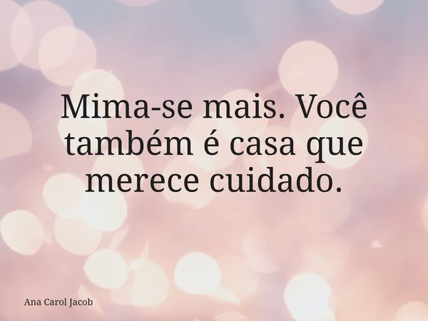 Mima-se mais. Você também é casa que merece cuidado.... Frase de Ana Carol Jacob.