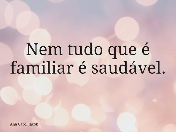 Nem tudo que é familiar é saudável.... Frase de Ana Carol Jacob.