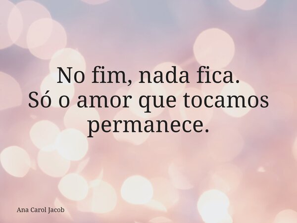 No fim, nada fica. Só o amor que tocamos permanece.... Frase de Ana Carol Jacob.