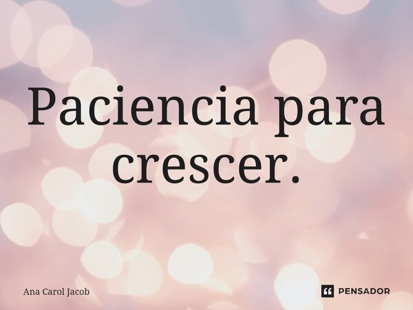 Paciência para crescer.... Frase de Ana Carol Jacob.