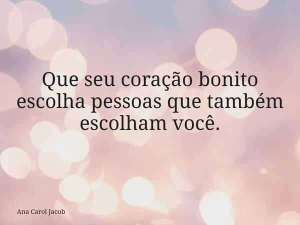 Que seu coração bonito escolha pessoas que também escolham você.... Frase de Ana Carol Jacob.