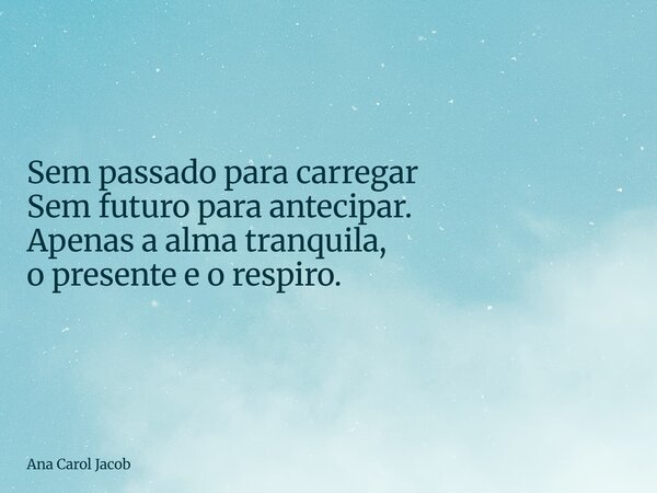 Sem passado para carregar Sem futuro para antecipar. Apenas a alma tranquila, o presente e o respiro.... Frase de Ana Carol Jacob.