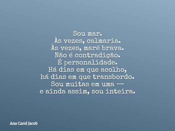 Sou mar. Às vezes, calmaria. Às vezes, maré brava. Não é contradição. É personalidade. Há dias em que acolho, há dias em que transbordo. Sou muitas em uma — e a... Frase de Ana Carol Jacob.