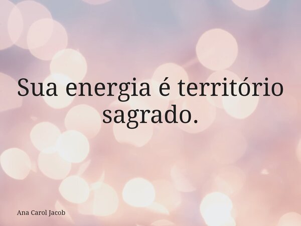 Sua energia é território sagrado.... Frase de Ana Carol Jacob.