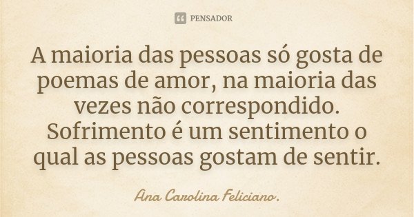 A maioria das pessoas só gosta de poemas de amor, na maioria das vezes não correspondido. Sofrimento é um sentimento o qual as pessoas gostam de sentir.... Frase de Ana Carolina Feliciano..