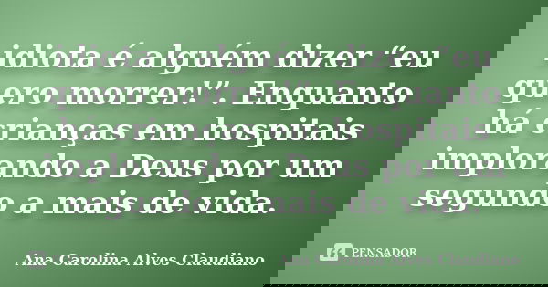 idiota é alguém dizer “eu quero morrer!”. Enquanto há crianças em hospitais implorando a Deus por um segundo a mais de vida.... Frase de Ana Carolina Alves Claudiano.