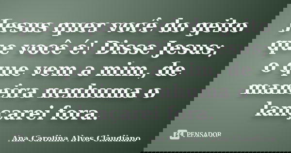 Jesus quer você do geito que você é! Disse Jesus; o que vem a mim, de maneira nenhuma o lançarei fora.... Frase de Ana Carolina Alves Claudiano.