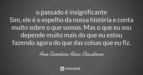 o passado é insignificante Sim, ele é o espelho da nossa história e conta muito sobre o que somos. Mas o que eu sou depende muito mais do que eu estou fazendo a... Frase de Ana Carolina Alves Claudiano.