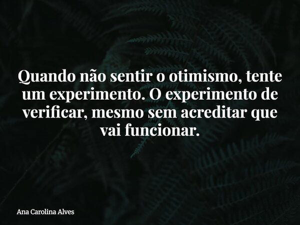 Quando não sentir o otimismo, tente um experimento. O experimento de verificar, mesmo sem acreditar que vai funcionar.... Frase de Ana Carolina Alves.