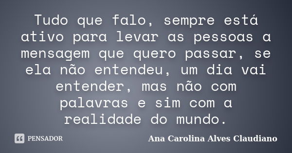 Tudo que falo, sempre está ativo para levar as pessoas a mensagem que quero passar, se ela não entendeu, um dia vai entender, mas não com palavras e sim com a r... Frase de Ana Carolina Alves Claudiano.