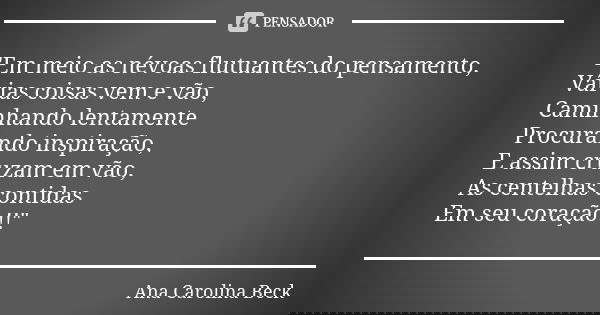 "Em meio as névoas flutuantes do pensamento, Várias coisas vem e vão, Caminhando lentamente Procurando inspiração, E assim cruzam em vão, As centelhas cont... Frase de Ana Carolina Beck.
