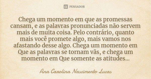 Chega um momento em que as promessas cansam, e as palavras pronunciadas não servem mais de muita coisa. Pelo contrário, quanto mais você promete algo, mais vamo... Frase de Ana Carolina Nascimento Lucas.