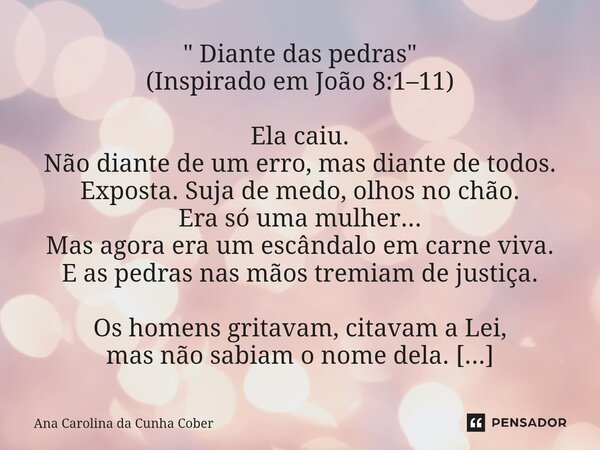 " Diante das pedras" (Inspirado em João 8:1–11) Ela caiu. Não diante de um erro, mas diante de todos. Exposta. Suja de medo, olhos no chão. Era só uma... Frase de Ana Carolina da Cunha Cober.