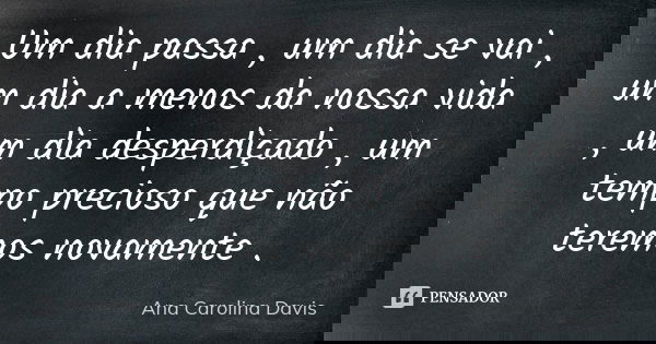 Um dia passa , um dia se vai , um dia a menos da nossa vida , um dia desperdiçado , um tempo precioso que não teremos novamente .... Frase de Ana Carolina Davis.