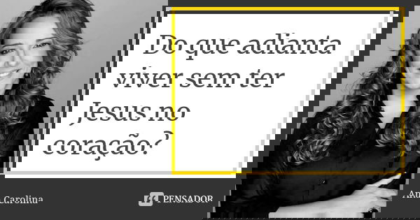 Do que adianta viver sem ter Jesus no coração?... Frase de ana carolina.