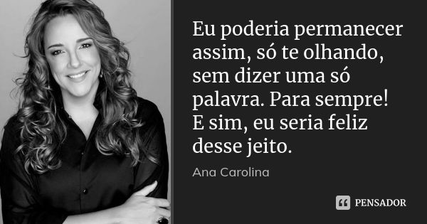 Eu poderia permanecer assim, só te olhando, sem dizer uma só palavra. Para sempre! E sim, eu seria feliz desse jeito.... Frase de Ana Carolina.