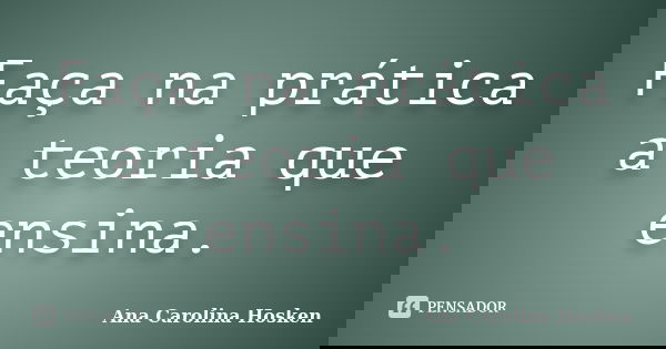Faça na prática a teoria que ensina.... Frase de Ana Carolina Hosken.