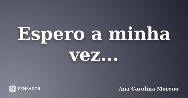 Espero a minha vez...... Frase de Ana Carolina Moreno.