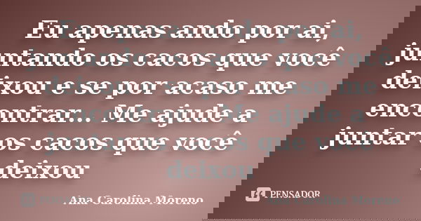Eu apenas ando por ai, juntando os cacos que você deixou e se por acaso me encontrar... Me ajude a juntar os cacos que você deixou... Frase de Ana Carolina Moreno.