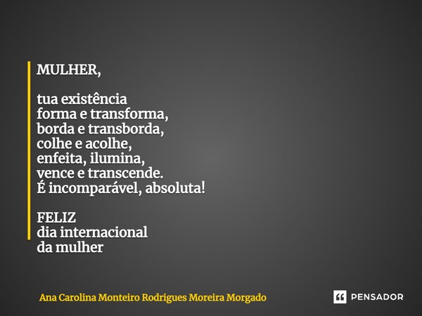 MULHER, tua existência forma e transforma, borda e transborda, colhe e acolhe, enfeita, ilumina, vence e transcende. É incomparável, absoluta! FELIZ dia interna... Frase de Ana Carolina Monteiro Rodrigues Moreira Morgado.