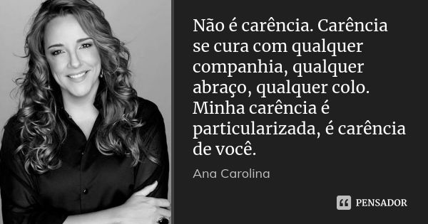 Não é carência. Carência se cura com qualquer companhia, qualquer abraço, qualquer colo. Minha carência é particularizada, é carência de você.... Frase de Ana Carolina.