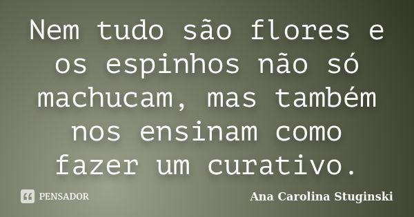 Nem tudo são flores e os espinhos não só machucam, mas também nos ensinam como fazer um curativo.... Frase de Ana Carolina Stuginski.