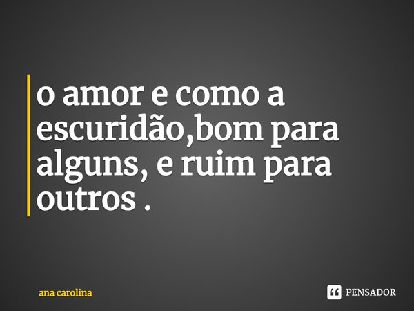 ⁠o amor e como a escuridão, bom para alguns, e ruim para outros .... Frase de Ana Carolina.