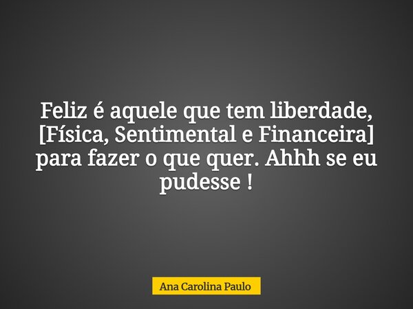 Feliz é aquele que tem liberdade, [Física, Sentimental e Financeira] para fazer o que quer. Ahhh se eu pudesse !... Frase de Ana Carolina Paulo.
