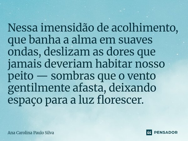 Nessa imensidão de acolhimento, que banha a alma em suaves ondas, deslizam as dores que jamais deveriam habitar nosso peito — sombras que o vento gentilmente a... Frase de Ana Carolina Paulo Silva.