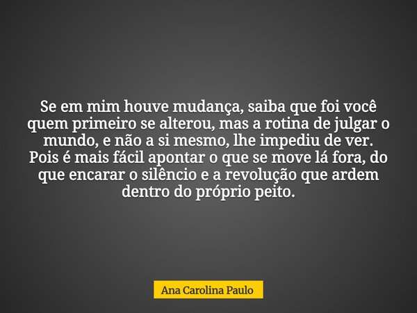 Se em mim houve mudança, saiba que foi você quem primeiro se alterou,mas a rotina de julgar o mundo, e não a si mesmo, lhe impediu de ver. Pois é mais fácil apo... Frase de Ana Carolina Paulo.