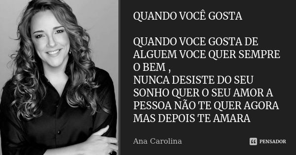 QUANDO VOCÊ GOSTA QUANDO VOCE GOSTA DE ALGUEM VOCE QUER SEMPRE O BEM , NUNCA DESISTE DO SEU SONHO QUER O SEU AMOR A PESSOA NÃO TE QUER AGORA MAS DEPOIS TE AMARA... Frase de ANA CAROLINA.